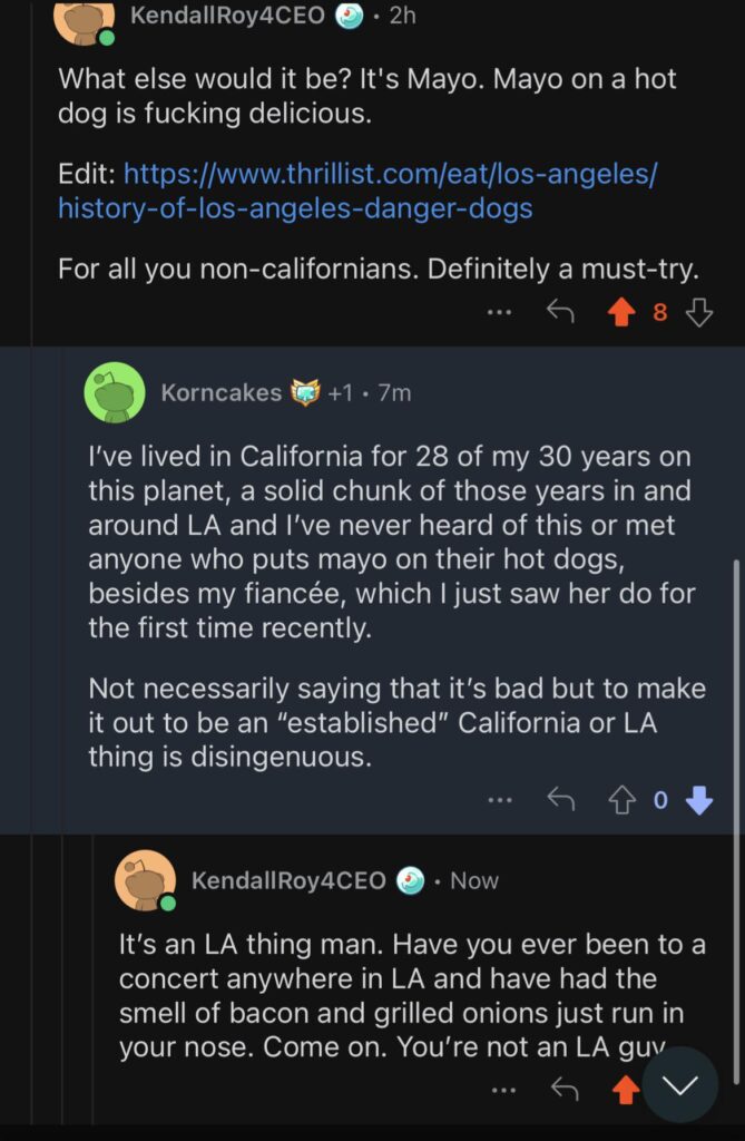 Discussion with a “Californian” in r/golf. He is saying he’s never heard of Mayo on a hot dog which means he’s never had a Bacon Wrapped Hot Dog, an LA staple with Mayo. I mean guy clearly isn’t from LA. This is an LA thing? Am I wrong guys? Is this guy an imposter “Angelino”