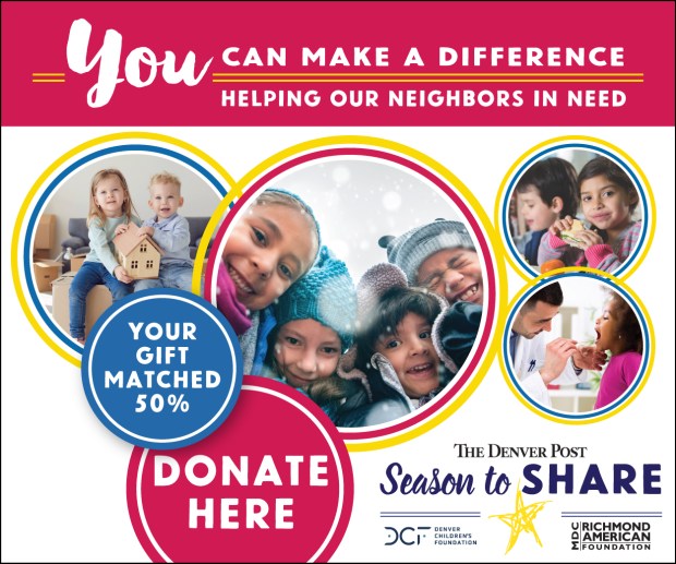 The Denver Post Season To Share is the annual holiday fundraising campaign for The Denver Post and The Denver Post Community Foundation, a 501(c)(3) nonprofit organization. Grants are awarded to local nonprofit agencies that provide life-changing programs to help low-income children, families and individuals move out of poverty toward stabilization and self-sufficiency. Visit seasontoshare.com to learn more or to donate now.